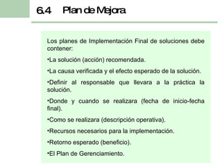 Los planes de Implementación Final de soluciones debe contener: La solución (acción) recomendada. La causa verificada y el efecto esperado de la solución. Definir al responsable que llevara a la práctica la solución. Donde y cuando se realizara (fecha de inicio-fecha final). Como se realizara (descripción operativa). Recursos necesarios para la implementación. Retorno esperado (beneficio). El Plan de Gerenciamiento. Plan de Mejora 6.4 