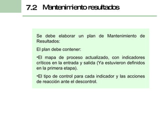 Se debe elaborar un plan de Mantenimiento de Resultados: El plan debe contener: El mapa de proceso actualizado, con indicadores críticos en la entrada y salida (Ya estuvieron definidos en la primera etapa). El tipo de control para cada indicador y las acciones de reacción ante el descontrol. Mantenimiento resultados 7.2 