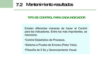 TIPO DE CONTROL PARA CADA INDICADOR Existen diferentes maneras de hacer el Control para los indicadores. Entre los más importantes, se menciona: Control Estadístico de Procesos. Sistema a Prueba de Errores (Poka Yoke). Filosofía de 5 Ss y Gerenciamiento Visual. Mantenimiento resultados 7.2 