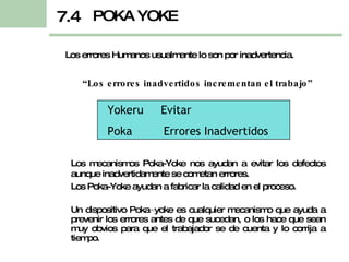 “ Los errores inadvertidos incrementan el trabajo” Los errores Humanos usualmente lo son por inadvertencia. POKA YOKE 7.4 Yokeru  Evitar Poka  Errores Inadvertidos Los mecanismos Poka-Yoke nos ayudan a evitar los defectos aunque inadvertidamente se cometan errores. Los Poka-Yoke ayudan a fabricar la calidad en el proceso. Un dispositivo Poka−yoke es cualquier mecanismo que ayuda a prevenir los errores antes de que sucedan, o los hace que sean muy obvios para que el trabajador se de cuenta y lo corrija a tiempo. 