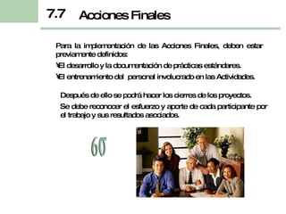 Para la implementación de las Acciones Finales, deben estar previamente definidos: El desarrollo y la documentación de prácticas estándares. El entrenamiento del  personal involucrado en las Actividades. Acciones Finales Después de ello se podrá hacer los cierres de los proyectos. Se debe reconocer el esfuerzo y aporte de cada participante por el trabajo y sus resultados asociados. 7.7 