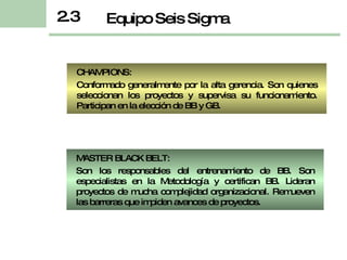 CHAMPIONS:  Conformado generalmente por la alta gerencia. Son quienes seleccionan los proyectos y supervisa su funcionamiento.  Participan en la elección  de  BB y GB. 2.3 Equipo Seis Sigma MASTER BLACK BELT:  Son los responsables del entrenamiento de BB. Son especialistas en la Metodología y certifican BB. Lideran proyectos de mucha complejidad organizacional. Remueven las barreras que impiden avances de proyectos. 