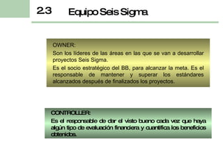 OWNER: Son los líderes de las áreas en las que se van a desarrollar proyectos Seis Sigma.  Es el socio estratégico del BB, para alcanzar la meta. Es el responsable de mantener y superar los estándares alcanzados después de finalizados los proyectos. 2.3 Equipo Seis Sigma CONTROLLER: Es el  resp onsable   de  dar el visto bueno cada vez que haya algún tipo de evaluación financiera y cuantifica  los  beneficios obtenidos. 