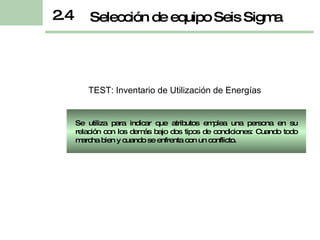 2.4 Selección de equipo Seis Sigma TEST:  Inventario de Utilización de Energías Se utiliza para indicar que atributos emplea una persona en su relación con los demás bajo dos tipos de condiciones: Cuando todo marcha bien y cuando se enfrenta con un conflicto . 