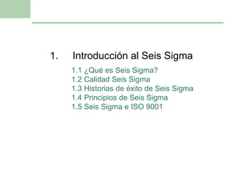 1. Introducción al Seis Sigma 1.1 ¿Qué es Seis Sigma? 1.2 Calidad Seis Sigma 1.3 Historias de éxito de Seis Sigma 1.4 Principios de Seis Sigma 1.5 Seis Sigma e ISO 9001 