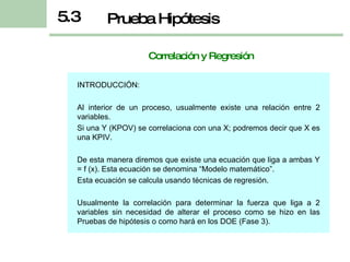 Correlación y Regresión INTRODUCCIÓN: Al interior de un proceso, usualmente existe una relación entre 2 variables. Si una Y (KPOV) se correlaciona con una X; podremos decir que X es una KPIV. De esta manera diremos que existe una ecuación que liga a ambas Y = f (x). Esta ecuación se denomina “Modelo matemático”. Esta ecuación se calcula usando técnicas de regresión. Usualmente la correlación para determinar la fuerza que liga a 2 variables sin necesidad de alterar el proceso como se hizo en las Pruebas de hipótesis o como hará en los DOE (Fase 3). Prueba Hipótesis 5.3 