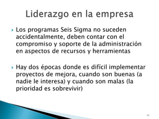    Los programas Seis Sigma no suceden
    accidentalmente, deben contar con el
    compromiso y soporte de la administración
    en aspectos de recursos y herramientas

   Hay dos épocas donde es difícil implementar
    proyectos de mejora, cuando son buenas (a
    nadie le interesa) y cuando son malas (la
    prioridad es sobrevivir)



                                                  11
 