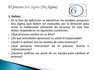 1. Definir.
 En la fase de definición se identifican los posibles proyectos
  Seis Sigma, que deben ser evaluados por la dirección para
  evitar la inadecuada utilización de recursos. En esta fase
  deben responderse las siguientes cuestiones:
 ¿Qué procesos existen en su área?
 ¿De qué actividades (procesos) es usted el responsable?
 ¿Quién o quiénes son los dueños de estos procesos?
 ¿Qué personas interactúan en el proceso, directa e
  indirectamente?
 ¿Quiénes podrían ser parte de un equipo para cambiar el
  proceso?
 