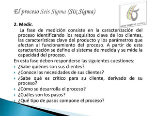 2. Medir.
   La fase de medición consiste en la caracterización del
  proceso identificando los requisitos clave de los clientes,
  las características clave del producto y los parámetros que
  afectan al funcionamiento del proceso. A partir de esta
  caracterización se define el sistema de medida y se mide la
  capacidad del proceso.
En esta fase deben responderse las siguientes cuestiones:
 ¿Sabe quiénes son sus clientes?
 ¿Conoce las necesidades de sus clientes?
 ¿Sabe qué es critico para su cliente, derivado de su
  proceso?
 ¿Cómo se desarrolla el proceso?
 ¿Cuáles son los pasos?
 ¿Qué tipo de pasos compone el proceso?
 