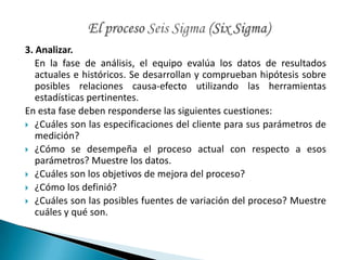 3. Analizar.
   En la fase de análisis, el equipo evalúa los datos de resultados
   actuales e históricos. Se desarrollan y comprueban hipótesis sobre
   posibles relaciones causa-efecto utilizando las herramientas
   estadísticas pertinentes.
En esta fase deben responderse las siguientes cuestiones:
 ¿Cuáles son las especificaciones del cliente para sus parámetros de
   medición?
 ¿Cómo se desempeña el proceso actual con respecto a esos
   parámetros? Muestre los datos.
 ¿Cuáles son los objetivos de mejora del proceso?
 ¿Cómo los definió?
 ¿Cuáles son las posibles fuentes de variación del proceso? Muestre
   cuáles y qué son.
 