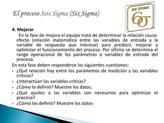 4. Mejorar
    En la fase de mejora el equipo trata de determinar la relación causa-
   efecto (relación matemática entre las variables de entrada y la
   variable de respuesta que interese) para predecir, mejorar y
   optimizar el funcionamiento del proceso. Por último se determina el
   rango operacional de los parámetros o variables de entrada del
   proceso.
En esta fase deben responderse las siguientes cuestiones:
 ¿Qué relación hay entre los parámetros de medición y las variables
   críticas?
 ¿Interactúan las variables críticas?
 ¿Cómo lo definió? Muestre los datos.
 ¿Qué ajustes a las variables son necesarios para optimizar el
   proceso?
 ¿Cómo los definió? Muestre los datos
 