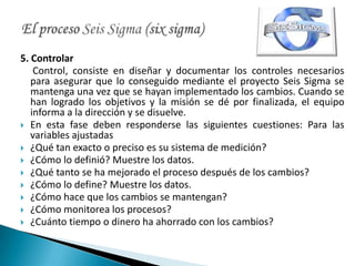 5. Controlar
    Control, consiste en diseñar y documentar los controles necesarios
   para asegurar que lo conseguido mediante el proyecto Seis Sigma se
   mantenga una vez que se hayan implementado los cambios. Cuando se
   han logrado los objetivos y la misión se dé por finalizada, el equipo
   informa a la dirección y se disuelve.
 En esta fase deben responderse las siguientes cuestiones: Para las
   variables ajustadas
 ¿Qué tan exacto o preciso es su sistema de medición?
 ¿Cómo lo definió? Muestre los datos.
 ¿Qué tanto se ha mejorado el proceso después de los cambios?
 ¿Cómo lo define? Muestre los datos.
 ¿Cómo hace que los cambios se mantengan?
 ¿Cómo monitorea los procesos?
 ¿Cuánto tiempo o dinero ha ahorrado con los cambios?
 