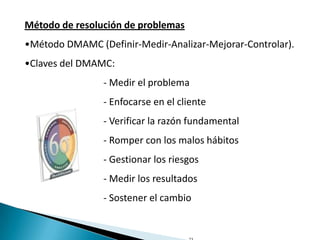 Método de resolución de problemas
•Método DMAMC (Definir-Medir-Analizar-Mejorar-Controlar).
•Claves del DMAMC:
                - Medir el problema
                - Enfocarse en el cliente
                - Verificar la razón fundamental
                - Romper con los malos hábitos
                - Gestionar los riesgos
                - Medir los resultados
                - Sostener el cambio
 