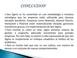 • Seis Sigma se ha convertido en una metodología e iniciativa
estratégica que las empresas están utilizando para alcanzar
elevados beneficios. Empresas como Motorola, General Electric,
Honeywell y Polaroid están materializando elevadas ganancias
económicas gracias a la implementación de Seis Sigma.
• Para muchos es como un mito, algún exclusivo sistema de
gestión o programa adecuado únicamente para grandes
empresas. Por otro lado, es común la idea equivocada de que seis
Sigma es simplemente un enfoque estadístico al análisis de los
problemas.
• Pero es mucho más que eso, es una cultura, una manera de
pensar o un conjunto de nuevos comportamientos.
 