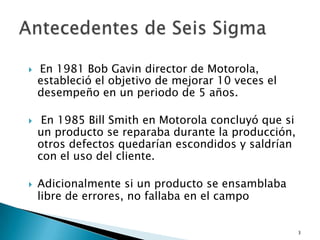    En 1981 Bob Gavin director de Motorola,
    estableció el objetivo de mejorar 10 veces el
    desempeño en un periodo de 5 años.

    En 1985 Bill Smith en Motorola concluyó que si
    un producto se reparaba durante la producción,
    otros defectos quedarían escondidos y saldrían
    con el uso del cliente.

   Adicionalmente si un producto se ensamblaba
    libre de errores, no fallaba en el campo


                                                      3
 