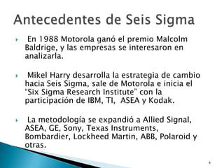     En 1988 Motorola ganó el premio Malcolm
    Baldrige, y las empresas se interesaron en
    analizarla.

    Mikel Harry desarrolla la estrategia de cambio
    hacia Seis Sigma, sale de Motorola e inicia el
    “Six Sigma Research Institute” con la
    participación de IBM, TI, ASEA y Kodak.

    La metodología se expandió a Allied Signal,
    ASEA, GE, Sony, Texas Instruments,
    Bombardier, Lockheed Martin, ABB, Polaroid y
    otras.

                                                      4
 