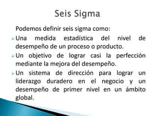 Podemos definir seis sigma como:
 Una     medida estadística del nivel de
  desempeño de un proceso o producto.
 Un objetivo de lograr casi la perfección
  mediante la mejora del desempeño.
 Un sistema de dirección para lograr un
  liderazgo duradero en el negocio y un
  desempeño de primer nivel en un ámbito
  global.
 