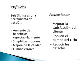 Definición

   Seis Sigma es una        • Pretensiones:
    herramienta de
    gestión:                   – Mejorar la
                                 satisfacción del
    ◦ Aumento de                 cliente
      beneficios
      espectacularmente        – Reducir el
    ◦ Simplifica procesos        tiempo del ciclo
    ◦ Mejora de la calidad     – Reducir los
    ◦ Elimina errores            defectos


                                                    6
 