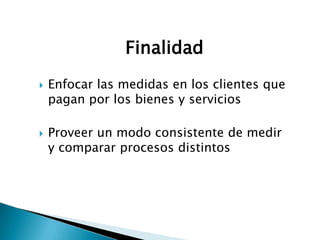 Finalidad
   Enfocar las medidas en los clientes que
    pagan por los bienes y servicios

   Proveer un modo consistente de medir
    y comparar procesos distintos
 