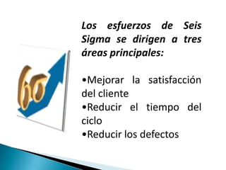 Los esfuerzos de Seis
Sigma se dirigen a tres
áreas principales:

•Mejorar la satisfacción
del cliente
•Reducir el tiempo del
ciclo
•Reducir los defectos
 