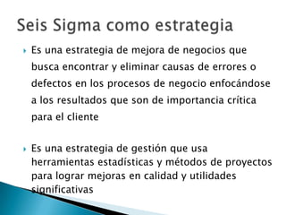    Es una estrategia de mejora de negocios que
    busca encontrar y eliminar causas de errores o
    defectos en los procesos de negocio enfocándose
    a los resultados que son de importancia crítica
    para el cliente


   Es una estrategia de gestión que usa
    herramientas estadísticas y métodos de proyectos
    para lograr mejoras en calidad y utilidades
    significativas
 
