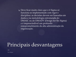    Deve ficar muito claro que o 6 Sigma só
        funciona se implementado com rigor e
        disciplina: as decisões devem ser baseadas em
        dados e na metodologia estruturada do
        DMAIC ou do DMADV (Design for Six Sigma)
        e é imprescindível um profundo
        comprometimento da alta administração da
        organização.




Principais desvantagens
 