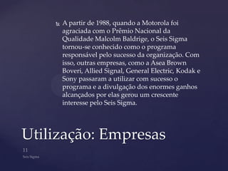    A partir de 1988, quando a Motorola foi
        agraciada com o Prêmio Nacional da
        Qualidade Malcolm Baldrige, o Seis Sigma
        tornou-se conhecido como o programa
        responsável pelo sucesso da organização. Com
        isso, outras empresas, como a Asea Brown
        Boveri, Allied Signal, General Electric, Kodak e
        Sony passaram a utilizar com sucesso o
        programa e a divulgação dos enormes ganhos
        alcançados por elas gerou um crescente
        interesse pelo Seis Sigma.




Utilização: Empresas
 