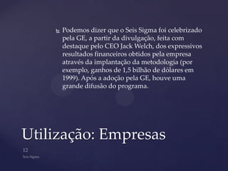    Podemos dizer que o Seis Sigma foi celebrizado
        pela GE, a partir da divulgação, feita com
        destaque pelo CEO Jack Welch, dos expressivos
        resultados financeiros obtidos pela empresa
        através da implantação da metodologia (por
        exemplo, ganhos de 1,5 bilhão de dólares em
        1999). Após a adoção pela GE, houve uma
        grande difusão do programa.




Utilização: Empresas
 