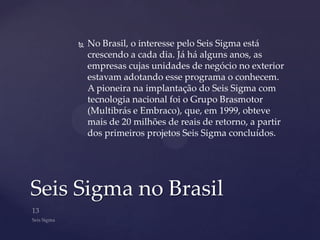    No Brasil, o interesse pelo Seis Sigma está
        crescendo a cada dia. Já há alguns anos, as
        empresas cujas unidades de negócio no exterior
        estavam adotando esse programa o conhecem.
        A pioneira na implantação do Seis Sigma com
        tecnologia nacional foi o Grupo Brasmotor
        (Multibrás e Embraco), que, em 1999, obteve
        mais de 20 milhões de reais de retorno, a partir
        dos primeiros projetos Seis Sigma concluídos.




Seis Sigma no Brasil
 