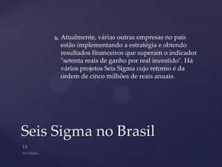    Atualmente, várias outras empresas no país
        estão implementando a estratégia e obtendo
        resultados financeiros que superam o indicador
        "setenta reais de ganho por real investido". Há
        vários projetos Seis Sigma cujo retorno é da
        ordem de cinco milhões de reais anuais.




Seis Sigma no Brasil
 