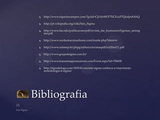    http://www.siqueiracampos.com/?gclid=CJzYu9SO77ECFcuP7Qodpx8AhQ

    http://pt.wikipedia.org/wiki/Seis_Sigma

    http://www.fae.edu/publicacoes/pdf/revista_fae_business/n5/gestao_seissig
     ma.pdf

    http://www.werkemaconsultores.com/inside.php?ident=6

    http://www.unimep.br/phpg/editora/revistaspdf/rct20art11.pdf

    http://www.grupo6sigma.com.br/

    http://www.leanseissigmasummit.com/Event.aspx?id=700650

    http://tigredefogo.com/1835/livros/seis-sigma-conheca-a-importante-
     metodologia-6-sigma/




Bibliografia
 