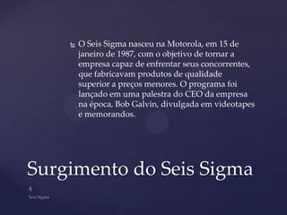   O Seis Sigma nasceu na Motorola, em 15 de
        janeiro de 1987, com o objetivo de tornar a
        empresa capaz de enfrentar seus concorrentes,
        que fabricavam produtos de qualidade
        superior a preços menores. O programa foi
        lançado em uma palestra do CEO da empresa
        na época, Bob Galvin, divulgada em videotapes
        e memorandos.




Surgimento do Seis Sigma
 