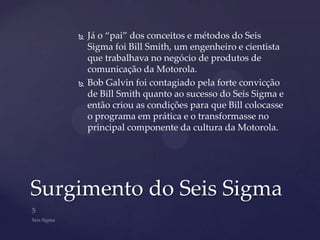    Já o “pai” dos conceitos e métodos do Seis
        Sigma foi Bill Smith, um engenheiro e cientista
        que trabalhava no negócio de produtos de
        comunicação da Motorola.
       Bob Galvin foi contagiado pela forte convicção
        de Bill Smith quanto ao sucesso do Seis Sigma e
        então criou as condições para que Bill colocasse
        o programa em prática e o transformasse no
        principal componente da cultura da Motorola.




Surgimento do Seis Sigma
 