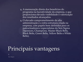    A mensuração direta dos benefícios do
        programa na lucratividade da empresa, o que
        proporciona elevada visibilidade e valorização
        dos resultados alcançados.
       O elevado comprometimento da alta
        administração e a infra-estrutura criada na
        empresa, com papéis bem definidos para os
        patrocinadores e especialistas do Seis Sigma
        (Sponsors, Champions, Master Black Belts,
        Black Belts, Green Belts, Yellow Belts e White
        Belts).




Principais vantagens
 
