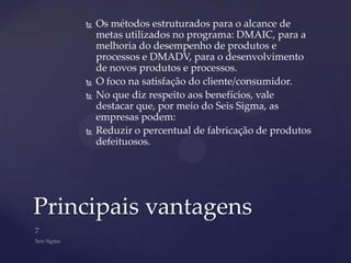    Os métodos estruturados para o alcance de
        metas utilizados no programa: DMAIC, para a
        melhoria do desempenho de produtos e
        processos e DMADV, para o desenvolvimento
        de novos produtos e processos.
       O foco na satisfação do cliente/consumidor.
       No que diz respeito aos benefícios, vale
        destacar que, por meio do Seis Sigma, as
        empresas podem:
       Reduzir o percentual de fabricação de produtos
        defeituosos.




Principais vantagens
 