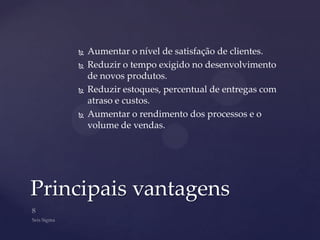    Aumentar o nível de satisfação de clientes.
       Reduzir o tempo exigido no desenvolvimento
        de novos produtos.
       Reduzir estoques, percentual de entregas com
        atraso e custos.
       Aumentar o rendimento dos processos e o
        volume de vendas.




Principais vantagens
 