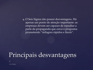    O Seis Sigma não possui desvantagens. Há
        apenas um ponto de atenção importante: as
        empresas devem ser capazes de repudiar a
        parte da propaganda que cerca o programa
        prometendo “milagres rápidos e fáceis”.




Principais desvantagens
 