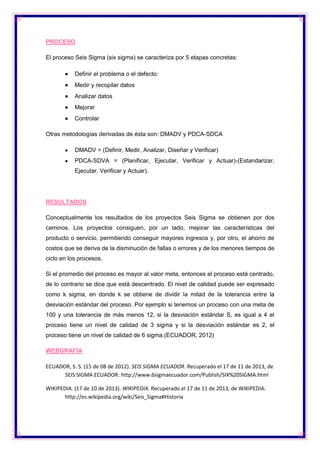PROCESO
El proceso Seis Sigma (six sigma) se caracteriza por 5 etapas concretas:
Definir el problema o el defecto:
Medir y recopilar datos
Analizar datos
Mejorar
Controlar
Otras metodologías derivadas de ésta son: DMADV y PDCA-SDCA
DMADV = (Definir, Medir, Analizar, Diseñar y Verificar)
PDCA-SDVA = (Planificar, Ejecutar, Verificar y Actuar)-(Estandarizar,
Ejecutar, Verificar y Actuar).

RESULTADOS
Conceptualmente los resultados de los proyectos Seis Sigma se obtienen por dos
caminos. Los proyectos consiguen, por un lado, mejorar las características del
producto o servicio, permitiendo conseguir mayores ingresos y, por otro, el ahorro de
costos que se deriva de la disminución de fallas o errores y de los menores tiempos de
ciclo en los procesos.
Si el promedio del proceso es mayor al valor meta, entonces el proceso está centrado,
de lo contrario se dice que está descentrado. El nivel de calidad puede ser expresado
como k sigma, en donde k se obtiene de dividir la mitad de la tolerancia entre la
desviación estándar del proceso. Por ejemplo si tenemos un proceso con una meta de
100 y una tolerancia de más menos 12, si la desviación estándar S, es igual a 4 el
proceso tiene un nivel de calidad de 3 sigma y si la desviación estándar es 2, el
proceso tiene un nivel de calidad de 6 sigma.(ECUADOR, 2012)
WEBGRAFÌA
ECUADOR, S. S. (15 de 08 de 2012). SEIS SIGMA ECUADOR. Recuperado el 17 de 11 de 2013, de
SEIS SIGMA ECUADOR: http://www.6sigmaecuador.com/Publish/SIX%20SIGMA.html
WIKIPEDIA. (17 de 10 de 2013). WIKIPEDIA. Recuperado el 17 de 11 de 2013, de WIKIPEDIA:
http://es.wikipedia.org/wiki/Seis_Sigma#Historia

 