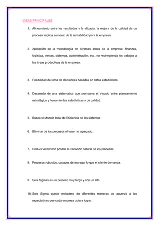 IDEAS PRINCIPALES
1. Alineamiento entre los resultados y la eficacia: la mejora de la calidad de un
proceso implica aumento de la rentabilidad para la empresa.

2. Aplicación de la metodología en diversas áreas de la empresa: finanzas,
logística, ventas, sistemas, administración, etc., no restringiendo los trabajos a
las áreas productivas de la empresa.

3. Posibilidad de toma de decisiones basadas en datos estadísticos.

4. Desarrollo de una sistemática que promueva el vínculo entre planeamiento
estratégico y herramientas estadísticas y de calidad.

5. Busca el Modelo Ideal de Eficiencia de los sistemas

6. Eliminar de los procesos el valor no agregado.

7. Reducir al mínimo posible la variación natural de los procesos.

8. Procesos robustos, capaces de entregar lo que el cliente demanda.

9. Seis Sigmas es un proceso muy largo y con un alto.

10. Seis Sigma puede enfocarse de diferentes maneras de acuerdo a las
expectativas que cada empresa quiera lograr.

 