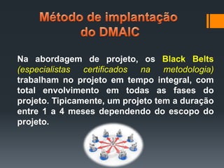 Na abordagem de projeto, os Black Belts
(especialistas
certificados
na
metodologia)
trabalham no projeto em tempo integral, com
total envolvimento em todas as fases do
projeto. Tipicamente, um projeto tem a duração
entre 1 a 4 meses dependendo do escopo do
projeto.

 