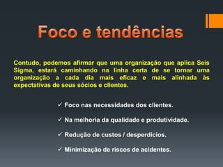 Contudo, podemos afirmar que uma organização que aplica Seis
Sigma, estará caminhando na linha certa de se tornar uma
organização a cada dia mais eficaz e mais alinhada às
expectativas de seus sócios e clientes.
 Foco nas necessidades dos clientes.
 Na melhoria da qualidade e produtividade.
 Redução de custos / desperdícios.
 Minimização de riscos de acidentes.

 