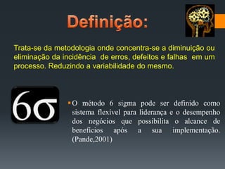 Trata-se da metodologia onde concentra-se a diminuição ou
eliminação da incidência de erros, defeitos e falhas em um
processo. Reduzindo a variabilidade do mesmo.

 O método 6 sigma pode ser definido como
sistema flexível para liderança e o desempenho
dos negócios que possibilita o alcance de
benefícios após a sua implementação.
(Pande,2001)

 