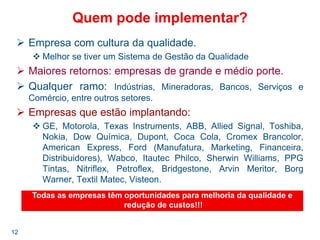 12
Quem pode implementar?
Empresa com cultura da qualidade.
Melhor se tiver um Sistema de Gestão da Qualidade
Maiores retornos: empresas de grande e médio porte.
Qualquer ramo: Indústrias, Mineradoras, Bancos, Serviços e
Comércio, entre outros setores.
Empresas que estão implantando:
GE, Motorola, Texas Instruments, ABB, Allied Signal, Toshiba,
Nokia, Dow Química, Dupont, Coca Cola, Cromex Brancolor,
American Express, Ford (Manufatura, Marketing, Financeira,
Distribuidores), Wabco, Itautec Philco, Sherwin Williams, PPG
Tintas, Nitriflex, Petroflex, Bridgestone, Arvin Meritor, Borg
Warner, Textil Matec, Visteon.
Todas as empresas têm oportunidades para melhoria da qualidade e
redução de custos!!!
 
