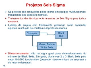 16
Projetos Seis Sigma
Os projetos são conduzidos pelos líderes em equipes multifuncionais,
trabalhando sob estrutura matricial.
Treinamentos das técnicas e ferramentas do Seis Sigma para toda a
empresa.
Líderes de projeto com treinamento gerencial, como comandar
equipes, resolução de conflitos e aspectos humanos.
Dimensionamento: Não há regra geral para dimensionamento do
número de Black Belts. Em geral, alocam-se 2 a 3 Black Belts para
cada 400-500 funcionários (depende: características da empresa e
do retorno desejado).
Champion Black
Belt
Green Belts e
White Belts
 