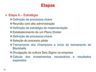 18
Etapas
Etapa A – Estratégia
Definição de processos-chave
Reunião com alta administração
Definição da estratégia de implementação
Estabelecimento de um Plano Diretor
Definição de processos-chave
Seleção do processo piloto
Treinamento dos Champions e início do treinamento de
Blackbelts
Divulgação da cultura Seis Sigma na empresa
Cálculo dos investimentos necessários e resultados
esperados
 