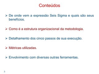 3
Conteúdos
De onde vem a expressão Seis Sigma e quais são seus
benefícios.
Como é a estrutura organizacional da metodologia.
Detalhamento dos cinco passos de sua execução.
Métricas utilizadas.
Envolvimento com diversas outras ferramentas.
 