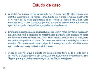 35
Estudo de caso
A Motor Co. é uma empresa fundada há 10 anos pelo Sr. Hans Motor que
distribui automóveis de marca conceituada no mercado. Conta atualmente
com mais de 25 lojas espalhadas pelas principais capitais do Brasil. Esta
empresa ficou muito conhecida por seu excelente atendimento aos clientes
que buscam, além de qualidade, rapidez no atendimento.
Conforme os negócios cresciam a Motor Co. atraía mais clientes e com esse
crescimento veio o aumento de reclamações por parte dos clientes no setor
de Financiamento de Veículos. O Sr. Hans estava convencido de que, para
continuar competitiva, a Motor Co. tinha de melhorar a satisfação de seus
clientes. Ele então reuniu sua equipe de liderança e lhe deu diretrizes para
que resolvessem a questão imediatamente.
A equipe entendeu que o projeto era bastante importante e, de acordo com o
Sr. Hans, o projeto deveria ser conduzido de acordo com a estrutura do Seis
Sigma, para que pudessem alcançar os resultados desejados.
 