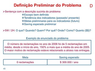 43
Definição Preliminar do Problema D
Sentença com a descrição sucinta do problema
Escopo bem definido
Tendência dos indicadores (passado/ presente)
Metas preliminares para os indicadores (futuro)
Saving esperado preliminar
5W / 2H: O que? Quando? Quem? Por quê? Onde? Como? Quanto ($$)?
Exemplo de enunciado do problema
O número de reclamações no ano de 2006 foi de 5 reclamações em
média, desde o início do ano, 150% a mais que a média do ano de 2005.
O maior motivo de reclamação esteve relacionado a atraso nas entregas.
Meta Saving esperado
0 reclamações $ 300.000 / ano
 