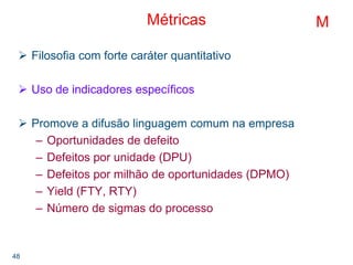 48
Métricas
Filosofia com forte caráter quantitativo
Uso de indicadores específicos
Promove a difusão linguagem comum na empresa
– Oportunidades de defeito
– Defeitos por unidade (DPU)
– Defeitos por milhão de oportunidades (DPMO)
– Yield (FTY, RTY)
– Número de sigmas do processo
M
 