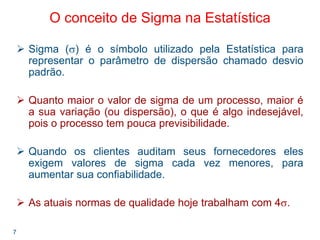 7
O conceito de Sigma na Estatística
Sigma (σ) é o símbolo utilizado pela Estatística para
representar o parâmetro de dispersão chamado desvio
padrão.
Quanto maior o valor de sigma de um processo, maior é
a sua variação (ou dispersão), o que é algo indesejável,
pois o processo tem pouca previsibilidade.
Quando os clientes auditam seus fornecedores eles
exigem valores de sigma cada vez menores, para
aumentar sua confiabilidade.
As atuais normas de qualidade hoje trabalham com 4σ.
 